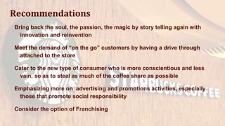 Recommendations
Bring back the soul, the passion, the magic by story telling again with
innovation and reinvention
Meet the demand of “on the go” customers by having a drive through
attached to the store
Cater to the new type of consumer who is more conscientious and less
vain, so as to steal as much of the coffee share as possible
Emphasizing more on advertising and promotions activities, especially
those that promote social responsibility
Consider the option of Franchising
 