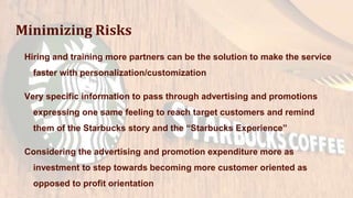 Minimizing Risks
Hiring and training more partners can be the solution to make the service
faster with personalization/customization
Very specific information to pass through advertising and promotions
expressing one same feeling to reach target customers and remind
them of the Starbucks story and the “Starbucks Experience”
Considering the advertising and promotion expenditure more as
investment to step towards becoming more customer oriented as
opposed to profit orientation
 