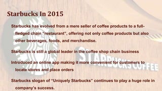 Starbucks In 2015
Starbucks has evolved from a mere seller of coffee products to a full-
fledged chain “restaurant”, offering not only coffee products but also
other beverages, foods, and merchandise.
Starbucks is still a global leader in the coffee shop chain business
Introduced an online app making it more convenient for customers to
locate stores and place orders
Starbucks slogan of “Uniquely Starbucks” continues to play a huge role in
company’s success.
 
