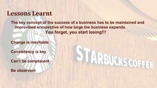 Lessons Learnt
The key concept of the success of a business has to be maintained and
improvised irrespective of how large the business expands.
You forget, you start losing!!!
Change is inevitable
Consistency is key
Can’t be complacent
Be observant
 