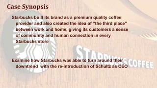 Case Synopsis
Starbucks built its brand as a premium quality coffee
provider and also created the idea of “the third place”
between work and home, giving its customers a sense
of community and human connection in every
Starbucks store
Examine how Starbucks was able to turn around their
downtrend with the re-introduction of Schultz as CEO
 