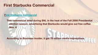 First Starbucks Commercial
This commercial aired during SNL in the heat of the Fall 2008 Presidential
election season, advertising that Starbucks would give out free coffee
Nov. 4
According to Business Insider, it got 70 million media impressions
First Starbucks Commercial
 