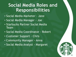 Social Media Roles and
Responsibilities
•  Social Media Marketer – Jane
•  Social Media Manager - Joe
•  Starbucks Partner Social Media
Team
•  Social Media Coordinator - Robert
•  Customer Support – Chris
•  Community Manager - Anna
•  Social Media Analyst - Margaret
 