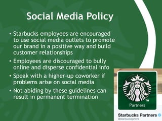 Social Media Policy
•  Starbucks employees are encouraged
to use social media outlets to promote
our brand in a positive way and build
customer relationships
•  Employees are discouraged to bully
online and disperse confidential info
•  Speak with a higher-up coworker if
problems arise on social media
•  Not abiding by these guidelines can
result in permanent termination
 