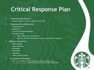 Critical Response Plan
1.  Social Listening Protocol
•  Stream negative mentions regarding Starbucks
2.  Inappropriate published post
•  Screenshot post
•  Delete post
•  Contact Social Media Manager
•  Evaluate impact
•  Viral - Address post to followers
•  Minimal – Decide if disciplinary action is necessary to employee
3.  Negative commentary
•  Take it offline
•  Take ownership
•  Empathize
•  Be helpful
•  Apologize
•  Make customer happy
4.  Pre-approved messaging
•  “Hi, ____ we are so sorry to hear this. Please contact us at
starbucks@gmail.com and we will resolve this as soon as possible.”
 
