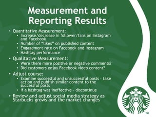 Measurement and
Reporting Results
•  Quantitative Measurement:
•  Increase/decrease in follower/fans on Instagram
and Facebook
•  Number of “likes” on published content
•  Engagement rate on Facebook and Instagram
•  Hashtag performance
•  Qualitative Measurement:
•  Were there more positive or negative comments?
•  Did customers enjoy Facebook video content?
•  Adjust course:
•  Examine successful and unsuccessful posts – take
action and publish similar content to the
successful posts
•  If a hashtag was ineffective – discontinue
•  Review and adjust social media strategy as
Starbucks grows and the market changes
 
