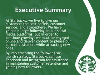 Executive Summary
At Starbucks, we live to give our
customers the best coffee, customer
service, and atmosphere. We have
gained a large following on our social
media platforms, but in order to
continue growing, we must be engaged
online and deliver content to please our
current customers while attracting new
ones.
By implementing the following six-
month strategy, Starbucks can use
Facebook and Instagram for assistance
in maintaining customer retention and
gaining new followers.
 