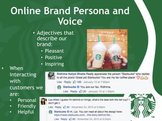 Online Brand Persona and
Voice
•  Adjectives that
describe our
brand:
•  Pleasant
•  Positive
•  Inspiring
•  When
interacting
with
customers we
are:
•  Personal
•  Friendly
•  Helpful
 
