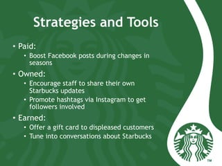 Strategies and Tools
•  Paid:
•  Boost Facebook posts during changes in
seasons
•  Owned:
•  Encourage staff to share their own
Starbucks updates
•  Promote hashtags via Instagram to get
followers involved
•  Earned:
•  Offer a gift card to displeased customers
•  Tune into conversations about Starbucks
 