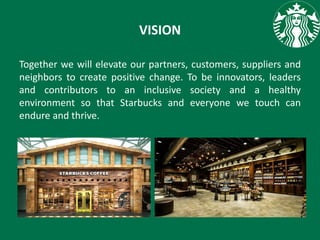 VISION
Together we will elevate our partners, customers, suppliers and
neighbors to create positive change. To be innovators, leaders
and contributors to an inclusive society and a healthy
environment so that Starbucks and everyone we touch can
endure and thrive.
 
