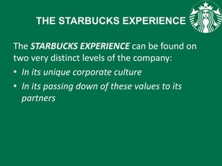THE STARBUCKS EXPERIENCE
The STARBUCKS EXPERIENCE can be found on
two very distinct levels of the company:
• In its unique corporate culture
• In its passing down of these values to its
partners
 