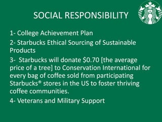 SOCIAL RESPONSIBILITY
1- College Achievement Plan
2- Starbucks Ethical Sourcing of Sustainable
Products
3- Starbucks will donate $0.70 [the average
price of a tree] to Conservation International for
every bag of coffee sold from participating
Starbucks® stores in the US to foster thriving
coffee communities.
4- Veterans and Military Support
 