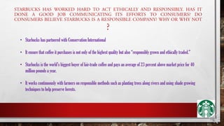 • Starbucks has partnered with Conservation International
• It ensure that coffee it purchases is not only of the highest quality but also “responsibly grown and ethically traded.”
• Starbucks is the world’s biggest buyer of fair-trade coffee and pays an average of 23 percent above market price for 40
million pounds a year.
• It works continuously with farmers on responsible methods such as planting trees along rivers and using shade growing
techniques to help preserve forests.
 