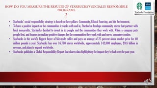 • Starbucks’ social responsibility strategy is based on three pillars: Community, Ethical Sourcing, and the Environment.
• To have a positive impact on the communities it works with and in, Starbucks develops community stores that partner with
local non-profits. Starbucks decided to invest in its people and the communities they work with. When a company puts
people first, and focuses on making positive changes for the communities they work with and serve, consumers notice.
• Starbucks is the world’s biggest buyer of fair-trade coffee and pays an average of 23 percent above market price for 40
million pounds a year. Starbucks has over 16,700 stores worldwide, approximately 142,000 employees, $9.8 billion in
revenue, and plans to expand worldwide.
• Starbucks publishes a Global Responsibility Report that shares data highlighting the impact they’ve had over the past year.
 