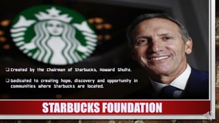  Created by the Chairman of Starbucks, Howard Shultz.
 Dedicated to creating hope, discovery and opportunity in
communities where Starbucks are located.
 