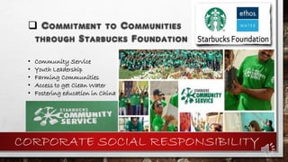CORPORATE SOCIAL RESPONSIBILITY
 Commitment to Communities
through Starbucks Foundation
• Community Service
• Youth Leadership
• Farming Communities
• Access to get Clean Water
• Fostering education in China
 