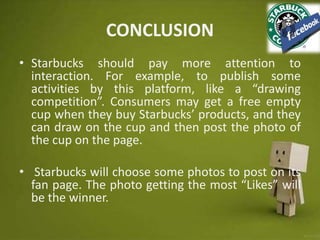 CONCLUSION
• Starbucks should pay more attention to
interaction. For example, to publish some
activities by this platform, like a “drawing
competition”. Consumers may get a free empty
cup when they buy Starbucks’ products, and they
can draw on the cup and then post the photo of
the cup on the page.
• Starbucks will choose some photos to post on its
fan page. The photo getting the most “Likes” will
be the winner.
 