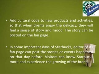 • Add cultural code to new products and activities,
so that when clients enjoy the delicacy, they will
feel a sense of story and mood. The story can be
posted on the fan page.
• In some important days of Starbucks, editor of its
fan page can post the stories or events happened
on that day before. Visitors can know Starbucks
more and experience the growing of the brand.
 