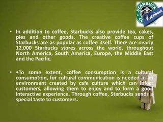 • In addition to coffee, Starbucks also provide tea, cakes,
pies and other goods. The creative coffee cups of
Starbucks are as popular as coffee itself. There are nearly
12,000 Starbucks stores across the world, throughout
North America, South America, Europe, the Middle East
and the Pacific.
• •To some extent, coffee consumption is a cultural
consumption, for cultural communication is needed in an
environment created by cafe culture which can infect
customers, allowing them to enjoy and to form a good
interactive experience. Through coffee, Starbucks sends a
special taste to customers.
 