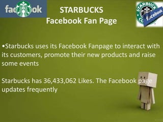 STARBUCKS
Facebook Fan Page
•Starbucks uses its Facebook Fanpage to interact with
its customers, promote their new products and raise
some events
Starbucks has 36,433,062 Likes. The Facebook page
updates frequently
 