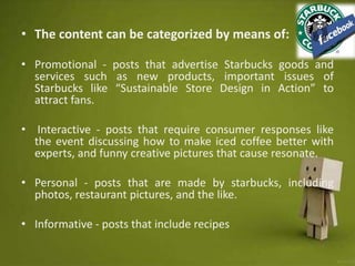 • The content can be categorized by means of:
• Promotional - posts that advertise Starbucks goods and
services such as new products, important issues of
Starbucks like “Sustainable Store Design in Action” to
attract fans.
• Interactive - posts that require consumer responses like
the event discussing how to make iced coffee better with
experts, and funny creative pictures that cause resonate.
• Personal - posts that are made by starbucks, including
photos, restaurant pictures, and the like.
• Informative - posts that include recipes
 
