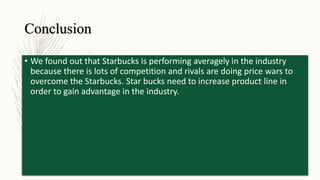 Conclusion
• We found out that Starbucks is performing averagely in the industry
because there is lots of competition and rivals are doing price wars to
overcome the Starbucks. Star bucks need to increase product line in
order to gain advantage in the industry.
 