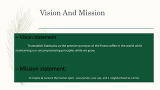 Vision And Mission
– Vision statement
To establish Starbucks as the premier purveyor of the finest coffee in the world while
maintaining our uncompromising principles while we grow.
– Mission statement:
To inspire & nurture the human spirit , one person, one cup, and 1 neighborhood at a time.
 