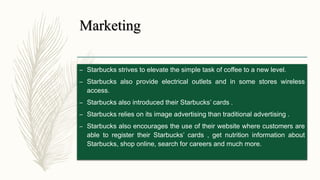 Marketing
– Starbucks strives to elevate the simple task of coffee to a new level.
– Starbucks also provide electrical outlets and in some stores wireless
access.
– Starbucks also introduced their Starbucks’ cards .
– Starbucks relies on its image advertising than traditional advertising .
– Starbucks also encourages the use of their website where customers are
able to register their Starbucks’ cards , get nutrition information about
Starbucks, shop online, search for careers and much more.
 