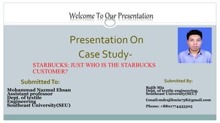 Welcome To Our Presentation
Presentation On
Case Study-
STARBUCKS: JUST WHO IS THE STARBUCKS
CUSTOMER?
Submitted By:
Rajib Mia
Dept. of textile engineering,
Southeast University(SEU)
Gmail:mdrajibmia758@gmail.com
Phone: +8801774435305
SubmittedTo:
Mohammad Nazmul Ehsan
Assistant professor
Dept. of textile
Engineering
Southeast University(SEU)
 