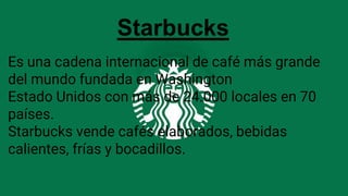 StarbucksStarbucks
Es una cadena internacional de café más grande
del mundo fundada en Washington
Estado Unidos con más de 24.000 locales en 70
países.
Starbucks vende cafés elaborados, bebidas
calientes, frías y bocadillos.
 