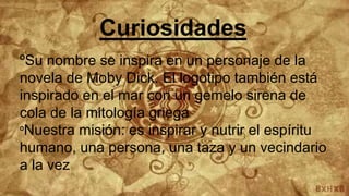 Curiosidades
ºSu nombre se inspira en un personaje de la
novela de Moby Dick. El logotipo también está
inspirado en el mar con un gemelo sirena de
cola de la mitología griega
ºNuestra misión: es inspirar y nutrir el espíritu
humano, una persona, una taza y un vecindario
a la vez
 