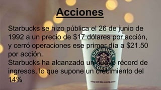 Acciones
Starbucks se hizo pública el 26 de junio de
1992 a un precio de $17 dólares por acción,
y cerró operaciones ese primer día a $21.50
por acción.
Starbucks ha alcanzado un nuevo récord de
ingresos, lo que supone un crecimiento del
14%
 