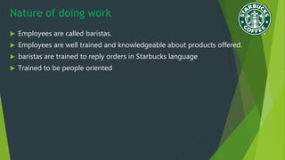 Nature of doing work
 Employees are called baristas.
 Employees are well trained and knowledgeable about products offered.
 baristas are trained to reply orders in Starbucks language
 Trained to be people oriented
 