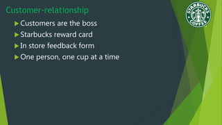 Customer-relationship
 Customers are the boss
 Starbucks reward card
 In store feedback form
 One person, one cup at a time
 