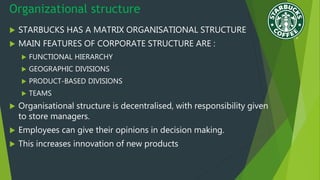 Organizational structure
 STARBUCKS HAS A MATRIX ORGANISATIONAL STRUCTURE
 MAIN FEATURES OF CORPORATE STRUCTURE ARE :
 FUNCTIONAL HIERARCHY
 GEOGRAPHIC DIVISIONS
 PRODUCT-BASED DIVISIONS
 TEAMS
 Organisational structure is decentralised, with responsibility given
to store managers.
 Employees can give their opinions in decision making.
 This increases innovation of new products
 