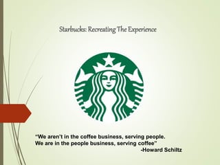 Starbucks: Recreating The Experience
“We aren’t in the coffee business, serving people.
We are in the people business, serving coffee”
-Howard Schiltz
 