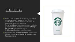 STARBUCKS
 Hay pocas compañías en el mundo que generan
más compromiso y lealtad con sus clientes
que Starbucks. Esta multinacional de venta de
café se ha ganado el corazón de
los consumidores, no solo con un buen producto,
y una atención al cliente impecable: la estrategia
de Starbucks siempre ha buscado
la diferenciación a través de ofrecer valor.
 Con este nuevo modelo de negocio, Starbucks ha
logrado crear una comunidad de consumidores
fieles a su marca.
 