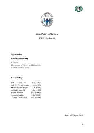 1
Group Project on Starbucks
PHI401 Section: 11
Submitted to:
Ridma Khan (RDN)
Lecturer
Department of History and Philosophy
North South University
Submitted By:
MD. Tanzirul Amin 1611676030
A.B.M. Foysal Hossain 1320664030
Osama Sarwar Sayeef 1520261630
Avijit Rajbangshi 1320764030
Faysal Rahman 1420618030
Samnun Salehin 1420700030
Zahidul Islam Emon 1520902631
Date: 30th
August 2018
 