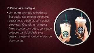 2. Parcerias estratégias
• Um outro exemplo retirado da
Starbucks, claramente percetível,
passa pelas parcerias com outras
empresas. Quando uma marca
firma acordo com outra, consegue
o dobro da visibilidade e os
passam a usufruir de benefícios de
duas partes.
 