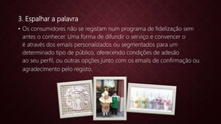 3. Espalhar a palavra
• Os consumidores não se registam num programa de fidelização sem
antes o conhecer. Uma forma de difundir o serviço e convencer o
é através dos emails personalizados ou segmentados para um
determinado tipo de público, oferecendo condições de adesão
ao seu perfil, ou outras opções junto com os emails de confirmação ou
agradecimento pelo registo.
 