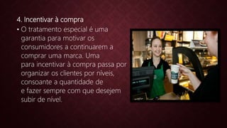 4. Incentivar à compra
• O tratamento especial é uma
garantia para motivar os
consumidores a continuarem a
comprar uma marca. Uma
para incentivar à compra passa por
organizar os clientes por níveis,
consoante a quantidade de
e fazer sempre com que desejem
subir de nível.
 