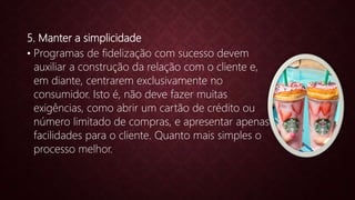 5. Manter a simplicidade
• Programas de fidelização com sucesso devem
auxiliar a construção da relação com o cliente e,
em diante, centrarem exclusivamente no
consumidor. Isto é, não deve fazer muitas
exigências, como abrir um cartão de crédito ou
número limitado de compras, e apresentar apenas
facilidades para o cliente. Quanto mais simples o
processo melhor.
 
