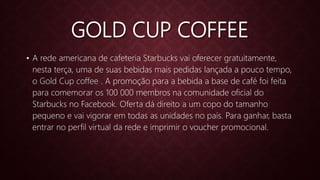 GOLD CUP COFFEE
• A rede americana de cafeteria Starbucks vai oferecer gratuitamente,
nesta terça, uma de suas bebidas mais pedidas lançada a pouco tempo,
o Gold Cup coffee . A promoção para a bebida a base de café foi feita
para comemorar os 100 000 membros na comunidade oficial do
Starbucks no Facebook. Oferta dá direito a um copo do tamanho
pequeno e vai vigorar em todas as unidades no país. Para ganhar, basta
entrar no perfil virtual da rede e imprimir o voucher promocional.
 
