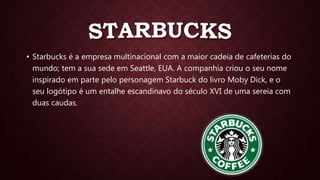 • Starbucks é a empresa multinacional com a maior cadeia de cafeterias do
mundo; tem a sua sede em Seattle, EUA. A companhia criou o seu nome
inspirado em parte pelo personagem Starbuck do livro Moby Dick, e o
seu logótipo é um entalhe escandinavo do século XVI de uma sereia com
duas caudas.
 