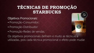 TÉCNICAS DE PROMOÇÃO
STARBUCKS
Objetivos Promocionais:
• Promoção-Consumidor;
• Promoção-Distribuidor
• Promoção-Redes de vendas.
Os objetivos promocionais definem e muito as técnicas a
utilizadas, pois cada técnica promocional o efeito pode mudar.
 