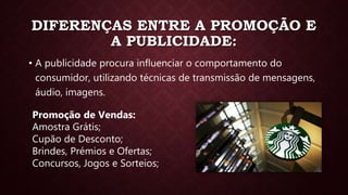 DIFERENÇAS ENTRE A PROMOÇÃO E
A PUBLICIDADE:
• A publicidade procura influenciar o comportamento do
consumidor, utilizando técnicas de transmissão de mensagens,
áudio, imagens.
Promoção de Vendas:
Amostra Grátis;
Cupão de Desconto;
Brindes, Prémios e Ofertas;
Concursos, Jogos e Sorteios;
 