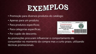 • Promoção para diversos produtos do catálogo;
• Apenas para um produto;
• Para produtos específicos;
• Para categorias específicas;
• Por cupão de desconto.
As promoções procuram influenciar o comportamento do
consumidor no momento da compra mas a curto prazo, utilizando
técnicas promocionais.
 