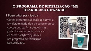 O PROGRAMA DE FIDELIZAÇÃO “MY
STARBUCKS REWARDS”
1. Personalizar para fidelizar
• Certos presentes são mais apelativos a
um determinado tipo de consumidores
do que outros. Para descobrir as
preferências do público-alvo, as
de “data analytics” ajudam a
um programa de fidelização
personalizado.
 