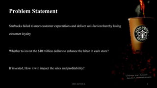 Problem Statement
Starbucks failed to meet customer expectations and deliver satisfaction thereby losing
customer loyalty

Whether to invest the $40 million dollars to enhance the labor in each store?

If invested, How it will impact the sales and profitability?

CRM SECTION A

3

 