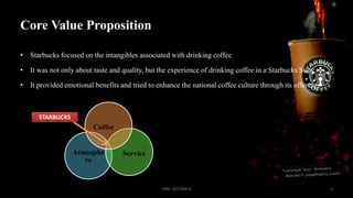Core Value Proposition
• Starbucks focused on the intangibles associated with drinking coffee

• It was not only about taste and quality, but the experience of drinking coffee in a Starbucks Store
• It provided emotional benefits and tried to enhance the national coffee culture through its offerings

STARBUCKS

Coffee

Atmosphe
re

Service

CRM SECTION A

5

 